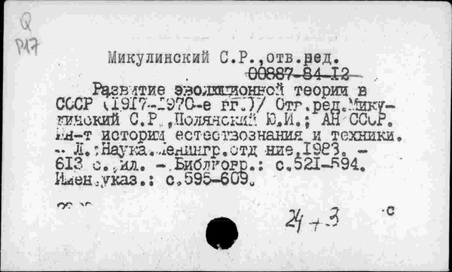 ﻿
Микулинский С.Р.,отв.ред.
Р^гвлтие эволлстонной теории в СССР к1.917-Х97О-е ггЛ/ Стг.ред/^ику-гинский С.Р, Поляне^!'. Ю. И.; АН ССиР. Ы-т истории естествознания и техники - Л.;Наука.ХехШнгр.стд ниеДЭбЗ. -613 с.,ил. -.Библговр»: с.521-594. 11иен .-указ.: с. 596-609«
4	0